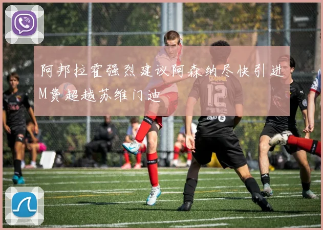 阿邦拉霍强烈建议阿森纳尽快引进M费超越苏维门迪