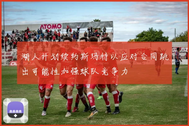湖人计划续约斯玛特以应对合同跳出可能性加强球队竞争力