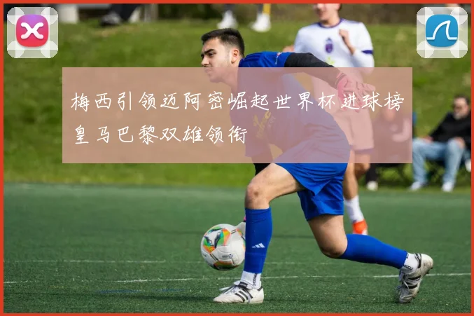 梅西引领迈阿密崛起世界杯进球榜皇马巴黎双雄领衔