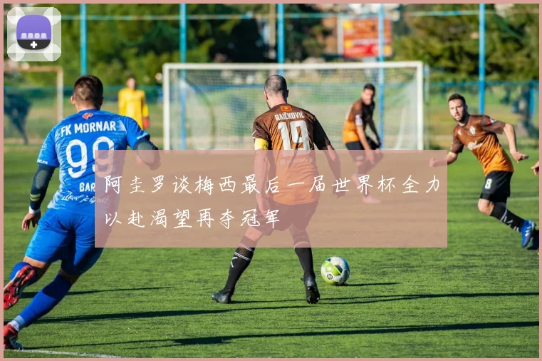 阿圭罗谈梅西最后一届世界杯全力以赴渴望再夺冠军