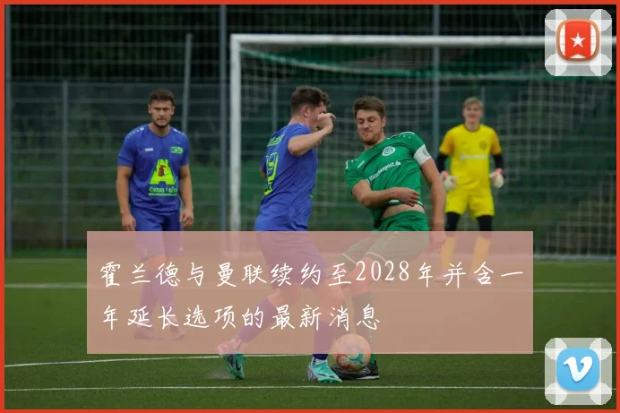 霍兰德与曼联续约至2028年并含一年延长选项的最新消息