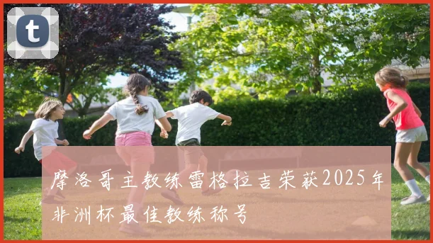 摩洛哥主教练雷格拉吉荣获2025年非洲杯最佳教练称号