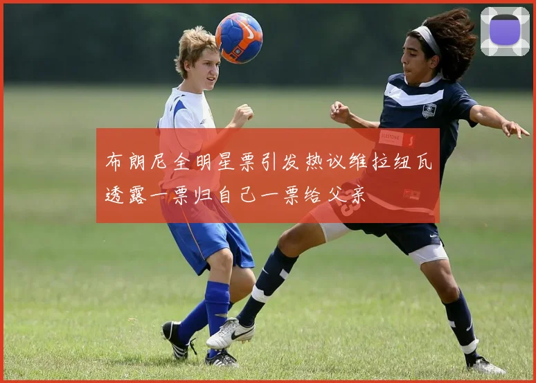布朗尼全明星票引发热议维拉纽瓦透露一票归自己一票给父亲
