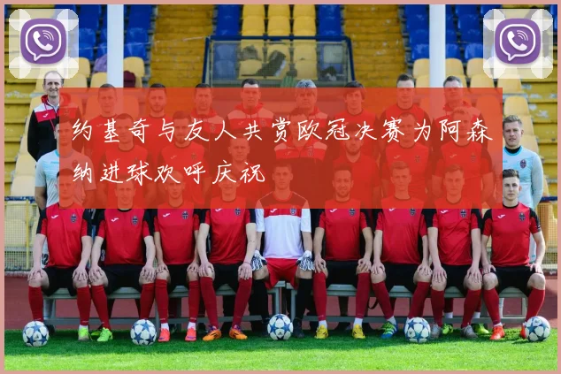 约基奇与友人共赏欧冠决赛为阿森纳进球欢呼庆祝