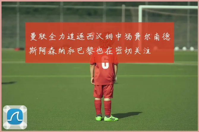 曼联全力追逐西汉姆中场费尔南德斯阿森纳和巴黎也在密切关注