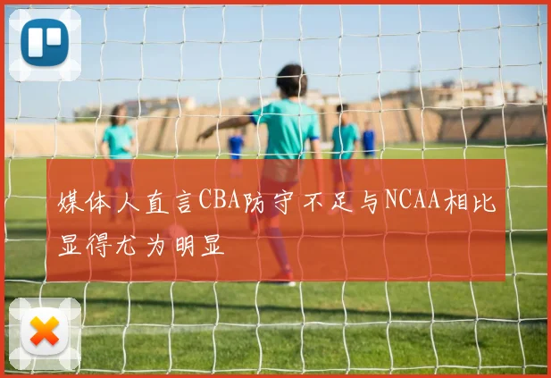 媒体人直言CBA防守不足与NCAA相比显得尤为明显