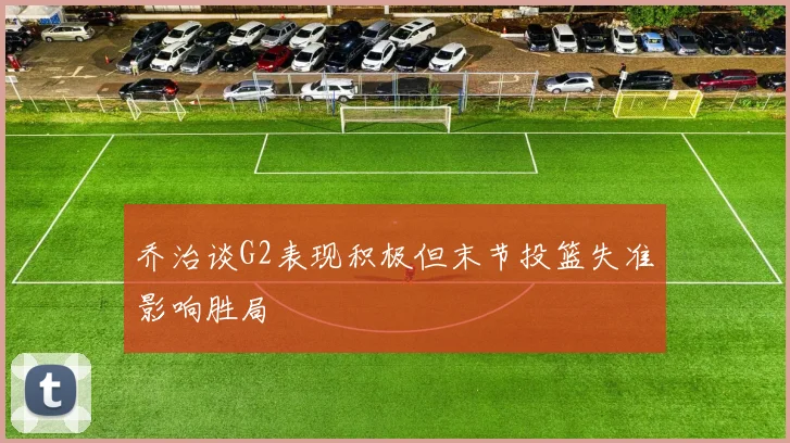 乔治谈G2表现积极但末节投篮失准影响胜局