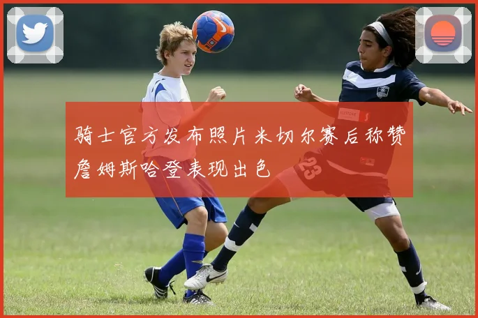 骑士官方发布照片米切尔赛后称赞詹姆斯哈登表现出色