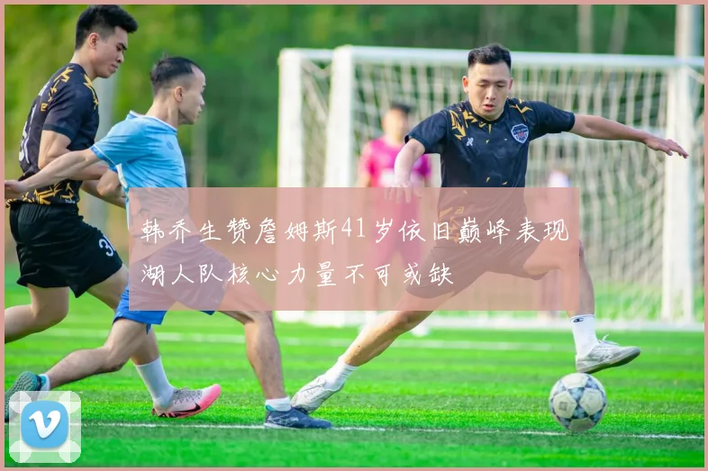 韩乔生赞詹姆斯41岁依旧巅峰表现湖人队核心力量不可或缺